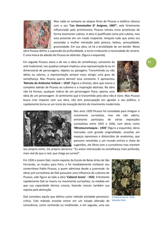 11
Mas nada se compara ao ataque feroz de Picasso a estética clássica
com o seu “Les Demoiseiles D’ Avignon, 1907”, nele fortemente
influenciado pelo primitivismo, Picasso retrata cinco prostitutas de
forma levemente cubista. A obra é qualificada como pré-cubista, mas
esta presente em um modo insipiente. Aniquila tudo que antes era
associado a mulher retratada pela pintura, beleza, sensualidade,
graciosidade. Em sua obra, só há a brutalidade de um bordel. Nesta
obra Picasso define a supressão da profundidade, e torna irrelevante a necessidade de cenário.
É uma marca da adesão de Picasso ao abstrato. (figura a esquerda).
Em seguida Picasso ataca a de vez a ideia de semelhança, constante da
arte tradicional, nos quadros sempre implicou uma representação bi ou tri
dimensional de personagens, objetos ou paisagens. Transmitindo ou não
idéias ou valores, a representação sempre visou atingiu uma grau de
semelhança. Mas Picasso queria demolir essa constante. E apresentou
‘Retrato de Ambroise Vollard – 1910’ (figura a direita), obra que marca a
completa adesão de Picasso ao cubismo e a inspiração abstrata. Na obra
não há formas, qualquer indicio de um personagem físico, apenas uma
ideia de um personagem. O sentimento que é transmitido pela obra não é claro. Mas Picasso
busca criar impacto com sua obra, não tem preocupação em agradar o seu público, e
rapidamente torna-se um ícone da inovação dentro do movimento modernista.
Nos anos 1920 Picasso foi convidado para integrar o
movimento surrealista, mas ele não aderiu,
entretanto participou de várias exposições
surrealistas entre 1925 e 1936, com obras como
‘Minotauromaquia - 1935’ (figura a esquerda), obras
marcadas com grande originalidade, envoltas em
espaços opressivos e distorcidos de anatomias, que
parecem remetidas a um mundo onírico e cheio de
sugestões, ele flerta com o surrealismo mas mantem
seu próprio estilo. Ele próprio declarou: “Eu estou interessado na semelhança mais profunda,
mais real do que o real, que chega ao surreal”.
Em 1926 o jovem Dali, recém-expulso da Escola de Belas Artes de São
Fernando, se mudou para Paris, e foi imediatamente conhecer seu
conterrâneo Pablo Picasso, a quem admirava desde a juventude. As
obras pré-surrealistas de Dali possuíam uma influencia do cubismo de
Picasso, vide figura ao lado a obra ‘Cabaret Scene’ - 1922. Entretanto
rapidamente Dali se inseriu no movimento surrealista, na medida em
que sua capacidade técnica crescia, fazendo crescer também sua
repulsa pela abstração.
Dali concebeu aquilo que definiu como método atividade paranoico-
critico. Este método envolve entrar em um estado alterado de
consciência, como sonhando ou meditando, e em seguida, uma vez
2 Cabaret Scene, 1922.
Salvador Dalí.
 