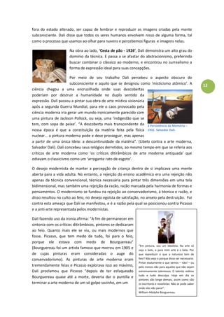 12
fora do estado alterado, ser capaz de lembrar e reproduzir as imagens criadas pela mente
subconsciente. Dali disse que todos os seres humanos envolvem nisso de alguma forma, tal
como o processo que usamos ao olhar para nuvens e percebemos figuras e imagens nelas.
Na obra ao lado, ‘Cesta de pão - 1926’, Dali demonstra um alto grau do
domínio da técnica. E passa a se afastar do abstracionismo, preferindo
buscar combinar o clássico ao moderno, e encontrou no surrealismo a
forma de expressão ideal para suas concepções.
Por meio de seu trabalho Dali percebeu o aspecto obscuro do
subconsciente e aquilo que se designou como ‘misticismo atômico’. A
ciência chegou a uma encruzilhada onde suas descobertas
poderiam por destruir a humanidade no duplo sentido da
expressão. Dalí passou a pintar sua obra de arte mística visionária
após a segunda Guerra Mundial, para ele o caos provocado pela
ciência moderna iria gerar um mundo ironicamente parecido com
uma pintura de Jackson Pollock, ou seja, uma ‘indigestão que se
tem, com sopa de peixe’. “A descoberta mais transcendente da
nossa época é que a constituição da matéria feita pela física
nuclear... a pintura moderna pode e deve prosseguir, mas apenas
a partir de uma única ideia: a descontinuidade da matéria”. (Libelo contra a arte moderna,
Salvador Dalí). Dalí concebeu seus relógios derretidos, ao mesmo tempo em que se referia aos
críticos de arte moderna como ‘os críticos ditirâmbicos de arte moderna antiquada’ que
odiavam o classicismo como um ‘arrogante rato de esgoto’.
O desejo modernista de manter a percepção de criança dentro de si implicava uma mente
aberta para a vida adulta. No entanto, a rejeição do ensino acadêmico era uma rejeição não
apenas da técnica convencional, técnica necessária para pintar três dimensões em uma tela
bidimensional, mas também uma rejeição da razão, razão marcada pela harmonia de formas e
pensamentos. O modernismo se fundou na rejeição ao conservadorismo, á técnica e razão, e
disso resultou no culto ao feio, no desejo egoísta de satisfação, no anseio pela destruição. Foi
contra esta ameaça que Dalí se manifestou, e é a razão pela qual se posicionou contra Picasso
e a anti-arte representada pelos modernistas.
Dali fazendo uso da ironia afirma: “A fim de permanecer em
sintonia com os críticos ditirâmbicos, pintores se dedicaram
ao feio. Quanto mais ele se viu, ou mais modernos que
fosse. Picasso, que tem medo de tudo, foi para o feio,
porque ele estava com medo de Bourguereau”
(Bourguereau foi um artista famoso que morreu em 1905 e
de cujas pinturas eram consideradas o auge do
conservadorismo). As pinturas de arte moderna eram
tremendamente feias e Picasso explorava isso ao máximo,
Dali proclamou que Picasso “depois de ter esfaqueado
Bourguereau quase até a morte, deveria dar o puntilla e
terminar a arte moderna de um só golpe sozinho, em um
“Em pintura, sou um idealista. Na arte só
vejo o belo, e para mim arte é o belo. Por
que repreduzir o que a natureza tem de
feio? Não vejo o porque disso ser necessario.
Pintar exatamente o que vemos – não! – ou
pelo menos não para aqueles que não sejam
extremamente talentosos. O talento redime
tudo e tudo desculpa. Hoje em dia os
pintores vão longe demais, assim como vão
os escritores e novelistas. Não se pode saber
onde eles vão parar”.
William-Adolphe Bouguereau.
3 Persistência da Memória –
1931. Salvador Dalí.
 