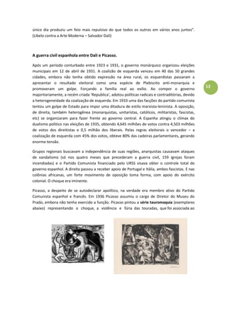 13
único dia produziu um feio mais repulsivo do que todos os outros em vários anos juntos”.
(Libelo contra a Arte Moderna – Salvador Dalí)
A guerra civil espanhola entre Dalí e Picasso.
Após um período conturbado entre 1923 e 1931, o governo monárquico organizou eleições
municipais em 12 de abril de 1931. A coalizão de esquerda venceu em 40 das 50 grandes
cidades, embora não tenha obtido expressão na área rural, os esquerdistas passaram a
apresentar o resultado eleitoral como uma espécie de Plebiscito anti-monarquia e
promoveram um golpe. Forçando a família real ao exílio. Ao compor o governo
majoritariamente, a recém criada ‘Republica’, adotou políticas radicais e contraditórias, devido
a heterogeneidade da coalização de esquerda. Em 1933 uma das facções do partido comunista
tentou um golpe de Estado para impor uma ditadura de estilo marxista-leninista. A oposição,
de direita, também heterogênea (monarquistas, unitaristas, católicos, militaristas, fascistas,
etc) se organizaram para fazer frente ao governo central. A Espanha atingiu o clímax do
dualismo politico nas eleições de 1935, obtendo 4,645 milhões de votos contra 4,503 milhões
de votos dos direitistas e 0,5 milhão dos liberais. Pelas regras eleitorais o vencedor – a
coalização de esquerda com 45% dos votos, obteve 80% das cadeiras parlamentares, gerando
enorme tensão.
Grupos regionais buscavam a independência de suas regiões, anarquistas causavam ataques
de vandalismo (só nos quatro meses que precederam a guerra civil, 159 igrejas foram
incendiadas) e o Partido Comunista financiado pelo URSS visava obter o controle total do
governo espanhol. A direita passou a receber apoio de Portugal e Itália, ambos fascistas. E nas
colônias africanas, um forte movimento de oposição toma forma, com apoio do exército
colonial. O choque era iminente.
Picasso, a despeito de se autodeclarar apolítico, na verdade era membro ativo do Partido
Comunista espanhol e francês. Em 1936 Picasso assumiu o cargo de Diretor do Museu do
Prado, embora não tenha exercido a função. Picasso pintou a série tauromaquia (exemplares
abaixo) representando o choque, a violência e fúria das touradas, que foi associada ao
 