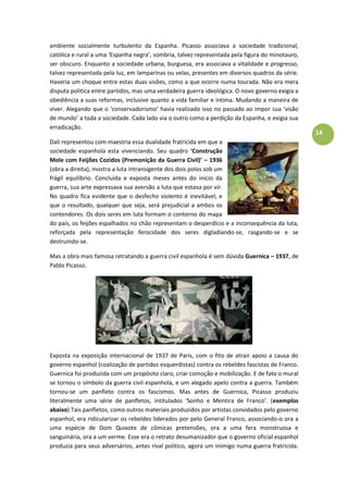 14
ambiente socialmente turbulento da Espanha. Picasso associava a sociedade tradicional,
católica e rural a uma ‘Espanha negra’, sombria, talvez representada pela figura do minotauro,
ser obscuro. Enquanto a sociedade urbana, burguesa, era associava a vitalidade e progresso,
talvez representada pela luz, em lamparinas ou velas, presentes em diversos quadros da série.
Haveria um choque entre estas duas visões, como a que ocorre numa tourada. Não era mera
disputa politica entre partidos, mas uma verdadeira guerra ideológica. O novo governo exigia a
obediência a suas reformas, inclusive quanto a vida familiar e intima. Mudando a maneira de
viver. Alegando que o ‘conservadorismo’ havia realizado isso no passado ao impor sua ‘visão
de mundo’ a toda a sociedade. Cada lado via o outro como a perdição da Espanha, e exigia sua
erradicação.
Dali representou com maestria essa dualidade fratricida em que a
sociedade espanhola esta vivenciando. Seu quadro ‘Construção
Mole com Feijões Cozidos (Premonição da Guerra Civil)’ – 1936
(obra a direita), mostra a luta intransigente dos dois polos sob um
frágil equilíbrio. Concluída e exposta meses antes do inicio da
guerra, sua arte expressava sua aversão a luta que estava por vir.
No quadro fica evidente que o desfecho violento é inevitável, e
que o resultado, qualquer que seja, será prejudicial a ambos os
contendores. Os dois seres em luta formam o contorno do mapa
do pais, os feijões espalhados no chão representam o desperdício e a inconsequência da luta,
reforçada pela representação ferocidade dos seres digladiando-se, rasgando-se e se
destruindo-se.
Mas a obra mais famosa retratando a guerra civil espanhola é sem dúvida Guernica – 1937, de
Pablo Picasso.
Exposta na exposição internacional de 1937 de Paris, com o fito de atrair apoio a causa do
governo espanhol (coalização de partidos esquerdistas) contra os rebeldes fascistas de Franco.
Guernica foi produzida com um propósito claro, criar comoção e mobilização. E de fato o mural
se tornou o símbolo da guerra civil espanhola, e um alegado apelo contra a guerra. Também
tornou-se um panfleto contra os fascismos. Mas antes de Guernica, Picasso produziu
literalmente uma série de panfletos, intitulados ‘Sonho e Mentira de Franco’. (exemplos
abaixo) Tais panfletos, como outros materiais produzidos por artistas convidados pelo governo
espanhol, era ridicularizar os rebeldes liderados por pelo General Franco, associando-o ora a
uma espécie de Dom Quixote de cômicas pretensões, ora a uma fera monstruosa e
sanguinária, ora a um verme. Esse era o retrato desumanizador que o governo oficial espanhol
produzia para seus adversários, antes rival politico, agora um inimigo numa guerra fratricida.
 
