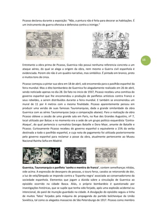 15
Picasso declarou durante a exposição: “Não, a pintura não é feita para decorar as habitações. É
um instrumento de guerra ofensiva e defensiva contra o inimigo.”
Entretanto a obra prima de Picasso, Guernica não possui nenhuma referencia concreta a um
ataque aéreo, do qual se alega a origem da obra, nem mesmo a Guerra civil espanhola é
evidenciada. Porem ele não é um quadro narrativo, mas simbólico. É pintado em branco, preto
e muitos tons de cinza.
Picasso começou a pintar sua obra em 18 de abril, sob encomenda para o pavilhão espanhol da
feira mundial. Mas o dito bombardeio de Guernica foi alegadamente realizado em 26 de abril,
sendo noticiado apenas no dia 28. De fato no inicio de 1937, Picasso recebeu uma comitiva do
governo espanhol que lhe encomendou a produção de panfletos artísticos contra Franco e
seus rebeldes, a serem distribuídos durante a feira mundial. E também se encomendou um
mural de 11 por 4 metros com a mesma finalidade. Picasso aparentemente pensou em
produzir uma versão de suas famosas Tauromarquias, dada a grande similaridade da obra
Guernica com as séries Tauromarquias (veja a comparação abaixo). Para a realização da obra
Picasso obteve a cessão de uma grande sala em Paris, na Rue des Grandes Augustins, nº 7,
local utilizado por Balzac e no momento era a sede de um grupo politico esquerdista ‘Contra-
Ataque’, do qual pertencia o surrealista Georges Bataille e Dora Maar, amante de Bataille e
Picasso. Curiosamente Picasso recebeu do governo espanhol o equivalente a 15% da verba
destinada a todo o pavilhão espanhol, e cuja nota de pagamento foi utilizada posteriormente
pelo governo espanhol para reclamar a posse da obra, atualmente pertencente ao Museu
Nacional Rainha Sofia em Madrid.
Guernica, Tauromarquia e panfleto ‘sonho e mentira de franco’, contem semelhanças nítidas,
vide acima. A expressão de desespero de pessoas, o touro feroz, cavalos se retorcendo de dor,
a luz de vela/lâmpada se impondo contra a ‘Espanha negra’ associada ao conservadorismo da
sociedade espanhola. Elementos que jogam a dúvida sobre a vinculação de Guernica ao
episódio ocorrido na cidade Basca. Aliás, o próprio bombardeio é questionado por
investigações históricas, que se supõe que tenha sido forjado, após uma explosão acidental ou
intencional, do paiol de munição guardado na cidade. A divulgação do episódio seguiu a linha
de muitos ‘fatos’ forjados pela máquina de propaganda do partido bolchevique da União
Soviética, tal como os alegados massacres de São Petersburgo de 1917. Picasso como membro
 