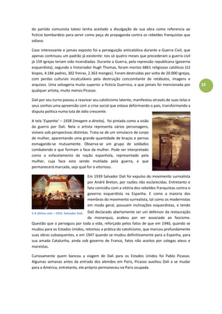 16
do partido comunista talvez tenha aceitado a divulgação de sua obra como referencia ao
fictício bombardeio para servir como peça de propaganda contra os rebeldes franquistas que
odiava.
Caso interessante e jamais exposto foi a perseguição anticatólica durante a Guerra Civil, que
apenas continuou um padrão já existente: nos só quatro meses que precederam a guerra civil
já 159 igrejas teriam sido incendiadas. Durante a Guerra, pela repressão republicana (governo
esquerdista), segundo o historiador Hugh Thomas, foram mortos 6861 religiosos católicos (12
bispos, 4.184 padres, 302 freiras, 2.363 monges). Foram destruídas por volta de 20.000 igrejas,
com perdas culturais incalculáveis pela destruição concomitante de retábulos, imagens e
arquivos. Uma selvageria muito superior a fictícia Guernica, e que jamais foi mencionada por
qualquer artista, muito menos Picasso.
Dali por seu turno passou a reavivar seu catolicismo latente, manifestou através de suas telas e
seus sonhos uma apreensão com a crise social que estava deformando o pais, transformando a
disputa politica numa luta de ódio crescente.
A tela ‘Espanha’ – 1938 (imagem a direita), foi pintada como a visão
da guerra por Dali. Nela o artista representa vários personagens,
visíveis sob perspectivas distintas. Trata-se de um simulacro de corpo
de mulher, aparentando uma grande quantidade de braços e pernas
esmagando-se mutuamente. Observa-se um grupo de soldados
combatendo e que formam a face da mulher. Pode ser interpretado
como o esfacelamento da nação espanhola, representado pela
mulher, cuja face esta sendo mutilada pela guerra, e que
permanecerá marcada, seja qual for o vitorioso.
Em 1939 Salvador Dalí foi expulso do movimento surrealista
por André Breton, por razões não esclarecidas. Entretanto o
fato coincidiu com a vitória dos rebeldes franquistas contra o
governo esquerdista na Espanha. E como a maioria dos
membros do movimento surrealista, tal como os modernistas
em modo geral, possuem inclinações esquerdistas, e tendo
Dalí declarado abertamente ser um defensor da restauração
da monarquia, acabou por ser associado ao fascismo.
Questão que o perseguiu por toda a vida, reforçado pelos fatos de que em 1940, quando se
mudou para os Estados Unidos, retomou a prática do catolicismo, que marcou profundamente
suas obras subsequentes, e em 1947 quando se mudou definitivamente para a Espanha, para
sua amada Catalunha, ainda sob governo de Franco, fatos não aceitos por colegas ateus e
marxistas.
Curiosamente quem bancou a viagem de Dali para os Estados Unidos foi Pablo Picasso.
Algumas semanas antes da entrada dos alemães em Paris, Picasso auxiliou Dali a se mudar
para a América, entretanto, ele próprio permaneceu na Paris ocupada.
4 Espanha – 1938 – Salvador
Dalí.
5 A última ceia – 1955. Salvador Dalí.
 