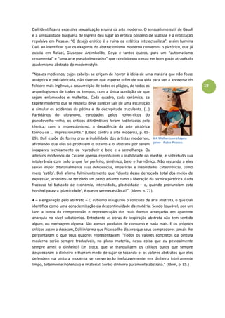 19
Dalí identifica na excessiva sexualização a ruína da arte moderna. O sensualismo sutil de Gaudí
e a sensualidade burguesa de Ingress deu lugar ao erótico obsceno de Matisse e a erotização
repulsiva em Picasso. “O desejo erótico é a ruina da estética intelectualista”, assim fulmina
Dalí, ao identificar que os exageros do abstracionismo moderno converteu o pictórico, que já
existia em Rafael, Giuseppe Arcimboldo, Goya e tantos outros, para um “automatismo
ornamental” e “uma arte pseudodecorativa” que condicionou o mau em bom gosto através do
academismo abstrato do modern style.
“Nossos modernos, cujos cabelos se eriçam de horror à ideia de uma matéria que não fosse
asséptica e pré-fabricada, não tiveram que esperar o fim de sua vida para ver a apoteose do
folclore mais ingênuo, a ressurreição de todos os plágios, de todos os
arqueilogismos de todos os tempos, com a única condição de que
sejam enlameados e malfeitos. Cada quadro, cada cerâmica, ca
tapete moderno que se respeita deve parecer sair de uma escavação
e simular os acidentes da pátina e da decrepitude truculenta. (...)
Partidários do ultranovo, esnobados pelos novos-ricos do
pseudovelho-velho, os críticos ditirâmbicos foram ludibriados pela
técnica; com o Impressionismo, a decadência da arte pictórica
tornou-se ... impressionante.” (Libelo contra a arte moderna, p. 65-
69). Dalí expõe de forma crua a inabilidade dos artistas modernos,
afirmando que eles só produzem o bizarro e o abstrato por serem
incapazes tecnicamente de reproduzir o belo e a semelhança. Os
adeptos modernos de Cézane apenas reproduzem a inabilidade do mestre, e sobretudo sua
intolerância com tudo o que for perfeito, simétrico, belo e harmônico. Não restando a eles
senão impor ditatorialmente suas deficiências, imperícias e inabilidades catastróficas, como
mero ‘estilo’. Dalí afirma fulminantemente que “diante dessa derrocada total dos meios de
expressão, acreditou-se ter dado um passo adiante rumo á liberação da técnica pictórica. Cada
fracasso foi batizado de economia, intensidade, plasticidade – e, quando pronunciam esta
horrível palavra ‘plasticidade’, é que os vermes estão aí!”. (Idem, p. 71).
4 – a enganação pelo abstrato – O cubismo inaugurou o conceito de arte abstrata, o que Dali
identifica como uma conscientização da descontinuidade da matéria. Sendo louvável, por um
lado a busca da compreensão e representação das reais formas arranjadas em aparente
anarquia no nível subatômico. Entretanto as obras de inspiração abstrata não tem sentido
algum, ou mensagem alguma. São apenas produtos de consumo e nada mais. E os próprios
críticos assim o desejam, Dali informa que Picasso lhe dissera que seus compradores jamais lhe
perguntaram o que seus quadros representavam. “Todos os valores concretos da pintura
moderna serão sempre traduzíveis, no plano material, nesta coisa que eu pessoalmente
sempre amei: o dinheiro! Em troca, que se tranquilizem os críticos puros que sempre
desprezaram o dinheiro e tiveram medo de sujar-se tocando-o: os valores abstratos que eles
defendem na pintura moderna se converterão inelutavelmente em dinheiro inteiramente
limpo, totalmente inofensivo e imaterial. Será o dinheiro puramente abstrato.” (Idem, p. 85.)
6 A Mulher com chapéu
peixe - Pablo Picasso.
 