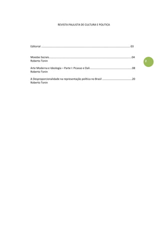 2
REVISTA PAULISTA DE CULTURA E POLITICA
Editorial ....................................................................................................................... 03
Moedas Sociais...............................................................................................................04
Roberto Tonin
Arte Moderna e Ideologia – Parte I: Picasso e Dali.........................................................08
Roberto Tonin
A Desproporcionalidade na representação política no Brasil ........................................20
Roberto Tonin
 