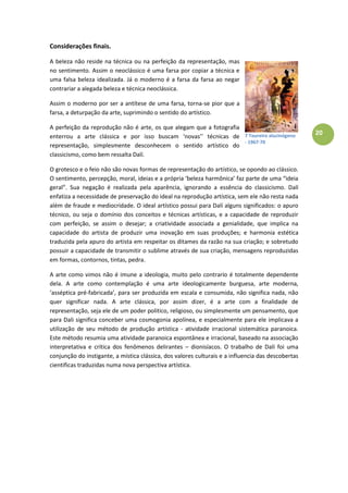 20
Considerações finais.
A beleza não reside na técnica ou na perfeição da representação, mas
no sentimento. Assim o neoclássico é uma farsa por copiar a técnica e
uma falsa beleza idealizada. Já o moderno é a farsa da farsa ao negar
contrariar a alegada beleza e técnica neoclássica.
Assim o moderno por ser a antítese de uma farsa, torna-se pior que a
farsa, a deturpação da arte, suprimindo o sentido do artístico.
A perfeição da reprodução não é arte, os que alegam que a fotografia
enterrou a arte clássica e por isso buscam ‘novas’’ técnicas de
representação, simplesmente desconhecem o sentido artístico do
classicismo, como bem ressalta Dalí.
O grotesco e o feio não são novas formas de representação do artístico, se opondo ao clássico.
O sentimento, percepção, moral, ideias e a própria ‘beleza harmônica’ faz parte de uma “ideia
geral”. Sua negação é realizada pela aparência, ignorando a essência do classicismo. Dalí
enfatiza a necessidade de preservação do ideal na reprodução artística, sem ele não resta nada
além de fraude e mediocridade. O ideal artístico possui para Dalí alguns significados: o apuro
técnico, ou seja o domínio dos conceitos e técnicas artísticas, e a capacidade de reproduzir
com perfeição, se assim o desejar; a criatividade associada a genialidade, que implica na
capacidade do artista de produzir uma inovação em suas produções; e harmonia estética
traduzida pela apuro do artista em respeitar os ditames da razão na sua criação; e sobretudo
possuir a capacidade de transmitir o sublime através de sua criação, mensagens reproduzidas
em formas, contornos, tintas, pedra.
A arte como vimos não é imune a ideologia, muito pelo contrario é totalmente dependente
dela. A arte como contemplação é uma arte ideologicamente burguesa, arte moderna,
‘asséptica pré-fabricada’, para ser produzida em escala e consumida, não significa nada, não
quer significar nada. A arte clássica, por assim dizer, é a arte com a finalidade de
representação, seja ele de um poder politico, religioso, ou simplesmente um pensamento, que
para Dali significa conceber uma cosmogonia apolínea, e especialmente para ele implicava a
utilização de seu método de produção artística - atividade irracional sistemática paranoica.
Este método resumia uma atividade paranoica espontânea e irracional, baseado na associação
interpretativa e crítica dos fenômenos delirantes – dionisíacos. O trabalho de Dalí foi uma
conjunção do instigante, a mística clássica, dos valores culturais e a influencia das descobertas
cientificas traduzidas numa nova perspectiva artística.
7 Toureiro alucinógeno
- 1967-70
 