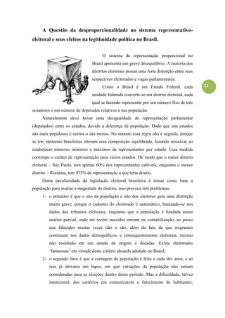 21
A Questão da desproporcionalidade no sistema representativo-
eleitoral e seus efeitos na legitimidade política no Brasil.
O sistema de representação proporcional no
Brasil apresenta um grave desequilíbrio. A maioria dos
distritos eleitorais possui uma forte distorção entre seus
respectivos eleitorados e vagas parlamentares.
Como o Brasil é um Estado Federal, cada
unidade federada converte-se em distrito eleitoral, cada
qual se fazendo representar por um número fixo de três
senadores e um número de deputados relativos à sua população.
Naturalmente deve haver uma desigualdade de representação parlamentar
(deputados) entre os estados, devido a diferença de população. Dado que uns estados
são mais populosos e outros o são menos. No entanto essa regra não é seguida, porque
as leis eleitorais brasileiras alteram essa composição equilibrada, fazendo ressalvas ao
estabelecer números mínimos e máximos de representantes por estado. Essa medida
corrompe o caráter de representação para vários estados. De modo que o maior distrito
eleitoral – São Paulo, tem apenas 60% dos representantes cabíveis, enquanto o menor
distrito - Roraima, tem 975% de representação a que teria direito.
Outra peculiaridade da legislação eleitoral brasileira é tomar como base a
população para avaliar a magnitude do distrito, isso provoca três problemas:
1- o primeiro é que o uso da população e não dos eleitores gera uma distorção
muito grave, porque o cadastro do eleitorado é automático, baseando-se nos
dados dos tribunais eleitorais, enquanto que a população é fundada numa
analise parcial, onde até recém nascidos entram na contabilização, ao passo
que falecidos muitas vezes não o são, além do fato de que migrantes
continuam nos dados demográficos, e consequentemente eleitorais, mesmo
não residindo em seu estado de origem a décadas. Existe eleitorados
„fantasmas‟ em virtude deste critério absurdo adotado no Brasil;
2- o segundo fator é que a contagem da população é feita a cada dez anos, e só
isso já deixaria um lapso, em que variações da população não seriam
consideradas para as eleições dentro desse período. Mas a dificuldade, talvez
intencional, dos cartórios em comunicarem o falecimento de habitantes,
 