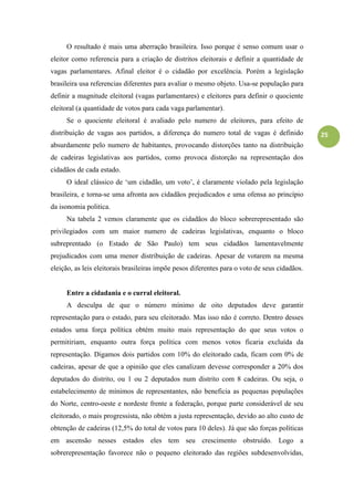 25
O resultado é mais uma aberração brasileira. Isso porque é senso comum usar o
eleitor como referencia para a criação de distritos eleitorais e definir a quantidade de
vagas parlamentares. Afinal eleitor é o cidadão por excelência. Porém a legislação
brasileira usa referencias diferentes para avaliar o mesmo objeto. Usa-se população para
definir a magnitude eleitoral (vagas parlamentares) e eleitores para definir o quociente
eleitoral (a quantidade de votos para cada vaga parlamentar).
Se o quociente eleitoral é avaliado pelo numero de eleitores, para efeito de
distribuição de vagas aos partidos, a diferença do numero total de vagas é definido
absurdamente pelo numero de habitantes, provocando distorções tanto na distribuição
de cadeiras legislativas aos partidos, como provoca distorção na representação dos
cidadãos de cada estado.
O ideal clássico de „um cidadão, um voto‟, é claramente violado pela legislação
brasileira, e torna-se uma afronta aos cidadãos prejudicados e uma ofensa ao princípio
da isonomia politica.
Na tabela 2 vemos claramente que os cidadãos do bloco sobrerepresentado são
privilegiados com um maior numero de cadeiras legislativas, enquanto o bloco
subreprentado (o Estado de São Paulo) tem seus cidadãos lamentavelmente
prejudicados com uma menor distribuição de cadeiras. Apesar de votarem na mesma
eleição, as leis eleitorais brasileiras impõe pesos diferentes para o voto de seus cidadãos.
Entre a cidadania e o curral eleitoral.
A desculpa de que o número mínimo de oito deputados deve garantir
representação para o estado, para seu eleitorado. Mas isso não é correto. Dentro desses
estados uma força política obtém muito mais representação do que seus votos o
permitiriam, enquanto outra força política com menos votos ficaria excluída da
representação. Digamos dois partidos com 10% do eleitorado cada, ficam com 0% de
cadeiras, apesar de que a opinião que eles canalizam devesse corresponder a 20% dos
deputados do distrito, ou 1 ou 2 deputados num distrito com 8 cadeiras. Ou seja, o
estabelecimento de mínimos de representantes, não beneficia as pequenas populações
do Norte, centro-oeste e nordeste frente a federação, porque parte considerável de seu
eleitorado, o mais progressista, não obtém a justa representação, devido ao alto custo de
obtenção de cadeiras (12,5% do total de votos para 10 deles). Já que são forças políticas
em ascensão nesses estados eles tem seu crescimento obstruído. Logo a
sobrerepresentação favorece não o pequeno eleitorado das regiões subdesenvolvidas,
 