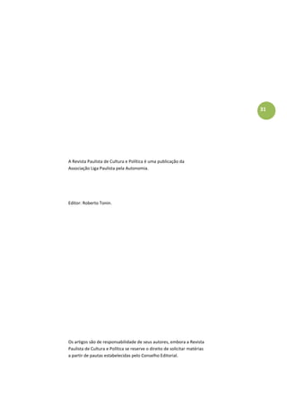 31
A Revista Paulista de Cultura e Política é uma publicação da
Associação Liga Paulista pela Autonomia.
Editor: Roberto Tonin.
Os artigos são de responsabilidade de seus autores, embora a Revista
Paulista de Cultura e Política se reserve o direito de solicitar matérias
a partir de pautas estabelecidas pelo Conselho Editorial.
 