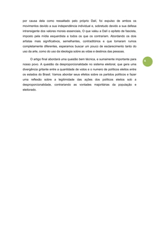 4
por causa dela como ressaltado pelo próprio Dalí, foi expulso de ambos os
movimentos devido a sua independência individual e, sobretudo devido a sua defesa
intransigente dos valores morais essenciais, O que valeu a Dalí o epíteto de fascista,
imposto pela mídia esquerdista a todos os que os contrariam. Abordando os dois
artistas mais significativos, semelhantes, contraditórios e que tomaram rumos
completamente diferentes, esperamos buscar um pouco de esclarecimento tanto do
uso da arte, como do uso da ideologia sobre as vidas e destinos das pessoas.
O artigo final abordará uma questão bem técnica, e sumamente importante para
nosso povo. A questão da desproporcionalidade no sistema eleitoral, que gera uma
divergência gritante entre a quantidade de votos e o numero de políticos eleitos entre
os estados do Brasil. Vamos abordar seus efeitos sobre os partidos políticos e fazer
uma reflexão sobre a legitimidade das ações dos políticos eleitos sob a
desproporcionalidade, contrariando as vontades majoritárias da população e
eleitorado.
 