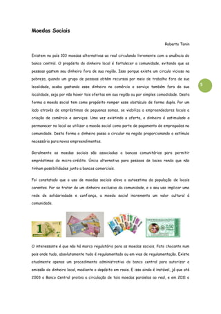 5
Moedas Sociais
Roberto Tonin
Existem no país 103 moedas alternativas ao real circulando livremente com a anuência do
banco central. O propósito do dinheiro local é fortalecer a comunidade, evitando que as
pessoas gastem seu dinheiro fora de sua região. Isso porque existe um circulo vicioso na
pobreza, quando um grupo de pessoas obtém recursos por meio de trabalho fora de sua
localidade, acaba gastando esse dinheiro no comércio e serviço também fora de sua
localidade, seja por não haver tais ofertas em sua região ou por simples comodidade. Desta
forma a moeda social tem como propósito romper esse obstáculo de forma dupla. Por um
lado através de empréstimos de pequenas somas, se viabiliza a empreendedores locais a
criação de comércio e serviços. Uma vez existindo a oferta, o dinheiro é estimulado a
permanecer no local ao utilizar a moeda social como parte de pagamento de empregados na
comunidade. Desta forma o dinheiro passa a circular na região proporcionando o estímulo
necessário para novos empreendimentos.
Geralmente as moedas sociais são associadas a bancos comunitários para permitir
empréstimos de micro-crédito. Única alternativa para pessoas de baixa renda que não
tinham possibilidades junto a bancos comerciais.
Foi constatado que o uso de moedas sociais eleva a autoestima da população de locais
carentes. Por se tratar de um dinheiro exclusivo da comunidade, e o seu uso implicar uma
rede de solidariedade e confiança, a moeda social incrementa um valor cultural á
comunidade.
O interessante é que não há marco regulatório para as moedas sociais. Fato chocante num
pais onde tudo, absolutamente tudo é regulamentado ou em vias de regulamentação. Existe
atualmente apenas um procedimento administrativo do banco central para autorizar a
emissão do dinheiro local, mediante o depósito em reais. E isso ainda é instável, já que até
2003 o Banco Central proibia a circulação de tais moedas paralelas ao real, e em 2011 o
 