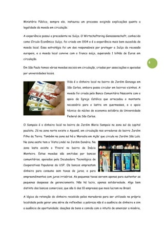 6
Ministério Público, sempre ele, instaurou um processo exigindo explicações quanto a
legalidade da moeda em circulação.
A experiência possui o precedente na Suíça. O Wirtschaftsring-Genossenschaft, conhecido
como Círculo Econômico Suíço, foi criado em 1934 e é a experiência mais bem sucedida de
moeda local. Essa estratégia foi um dos responsáveis por proteger a Suíça da recessão
europeia, e a moeda local convive com o franco suíço, superando 1 bilhão de Euros em
circulação.
Em São Paulo temos várias moedas sociais em circulação, criadas por associações e apoiadas
por universidades locais.
Vida é o dinheiro local no bairro de Jardim Gonzaga em
São Carlos, embora possa circular em bairros vizinhos. A
moeda foi criada pelo Banco Comunitário Nascente com o
apoio da Igreja Católica que arrecadou o montante
necessário para o lastro em quermesses, e o apoio
técnico do núcleo de economia solidária da Universidade
Federal de São Carlos.
O Sampaio é o dinheiro local no bairro de Jardim Maria Sampaio na zona sul da capital
paulista. Já na zona norte existe o Apuanã, em circulação nos arredores do bairro Jardim
Filho da Terra. Também na zona sul há o ‘Moradia em Ação’ que circula no Jardim São Luís.
Na zona oeste tem o ‘Vista Linda’ no Jardim Donária. Na
zona leste existe o ‘Freire’ no bairro de Inácio
Monteiro. Estas moedas são emitidas por bancos
comunitários. apoiados pela Incubadora Tecnológica de
Cooperativas Populares da USP. Os bancos emprestam
dinheiro para consumo sem taxas de juros, e para
empreendimentos com juros irrisórios. As pequenas taxas servem apenas para sustentar as
pequenas despesas de gerenciamento. Não há lucro, apenas solidariedade. Algo bem
distinto dos bancos comerciais, que são 6 das 10 empresas que mais lucram no Brasil.
A lógica da retenção do dinheiro recebido pelos moradores para ser utilizado na própria
localidade pode gerar uma série de reflexões: a pobreza não é a ausência de dinheiro e sim
a ausência de oportunidade; doações de bens e comida com o intuito de amenizar a miséria,
 