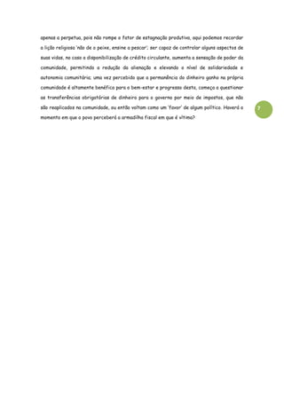 7
apenas a perpetua, pois não rompe o fator de estagnação produtiva, aqui podemos recordar
a lição religiosa ‘não de o peixe, ensine a pescar’; ser capaz de controlar alguns aspectos de
suas vidas, no caso a disponibilização de crédito circulante, aumenta a sensação de poder da
comunidade, permitindo a redução da alienação e elevando o nível de solidariedade e
autonomia comunitária; uma vez percebido que a permanência do dinheiro ganho na própria
comunidade é altamente benéfica para o bem-estar e progresso desta, começa a questionar
as transferências obrigatórias de dinheiro para o governo por meio de impostos, que não
são reaplicados na comunidade, ou então voltam como um ‘favor’ de algum político. Haverá o
momento em que o povo perceberá a armadilha fiscal em que é vítima?
 