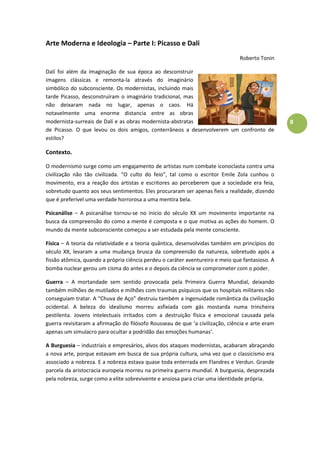 8
Arte Moderna e Ideologia – Parte I: Picasso e Dali
Roberto Tonin
Dalí foi além da imaginação de sua época ao desconstruir
imagens clássicas e remonta-la através do imaginário
simbólico do subconsciente. Os modernistas, incluindo mais
tarde Picasso, desconstruíram o imaginário tradicional, mas
não deixaram nada no lugar, apenas o caos. Há
notavelmente uma enorme distancia entre as obras
modernista-surreais de Dalí e as obras modernista-abstratas
de Picasso. O que levou os dois amigos, conterrâneos a desenvolverem um confronto de
estilos?
Contexto.
O modernismo surge como um engajamento de artistas num combate iconoclasta contra uma
civilização não tão civilizada. “O culto do feio”, tal como o escritor Emile Zola cunhou o
movimento, era a reação dos artistas e escritores ao perceberem que a sociedade era feia,
sobretudo quanto aos seus sentimentos. Eles procuraram ser apenas fieis a realidade, dizendo
que é preferível uma verdade horrorosa a uma mentira bela.
Psicanálise – A psicanálise tornou-se no inicio do século XX um movimento importante na
busca da compreensão do como a mente é composta e o que motiva as ações do homem. O
mundo da mente subconsciente começou a ser estudada pela mente consciente.
Física – A teoria da relatividade e a teoria quântica, desenvolvidas também em princípios do
século XX, levaram a uma mudança brusca da compreensão da natureza, sobretudo após a
fissão atômica, quando a própria ciência perdeu o caráter aventureiro e meio que fantasioso. A
bomba nuclear gerou um cisma do antes e o depois da ciência se comprometer com o poder.
Guerra – A mortandade sem sentido provocada pela Primeira Guerra Mundial, deixando
também milhões de mutilados e milhões com traumas psíquicos que os hospitais militares não
conseguiam tratar. A “Chuva de Aço” destruiu também a ingenuidade romântica da civilização
ocidental. A beleza do idealismo morreu asfixiada com gás mostarda numa trincheira
pestilenta. Jovens intelectuais irritados com a destruição física e emocional causada pela
guerra revisitaram a afirmação do filósofo Rousseau de que ‘a civilização, ciência e arte eram
apenas um simulacro para ocultar a podridão das emoções humanas’.
A Burguesia – industriais e empresários, alvos dos ataques modernistas, acabaram abraçando
a nova arte, porque estavam em busca de sua própria cultura, uma vez que o classicismo era
associado a nobreza. E a nobreza estava quase toda enterrada em Flandres e Verdun. Grande
parcela da aristocracia europeia morreu na primeira guerra mundial. A burguesia, desprezada
pela nobreza, surge como a elite sobrevivente e ansiosa para criar uma identidade própria.
 