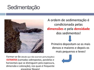 A ordem de sedimentação é
condicionada pelas
dimensões e pela densidade
dos sedimentos!
Primeiro depositam-se os mais
densos e maiores e depois os
mais pequenos e leves!
Formar-se-ão (desde que não ocorram perturbações)
ESTRATOS (camadas sobrepostas, paralelas e
horizontais que se distinguem pela espessura,
dimensão e coloração), nos quais é frequente
encontrar fósseis!
Sedimentação
 