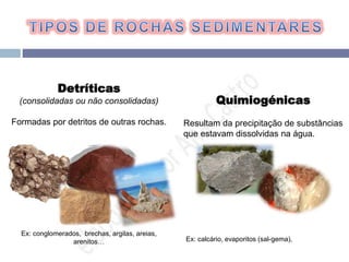 Detríticas
(consolidadas ou não consolidadas)
Formadas por detritos de outras rochas.
Ex: conglomerados, brechas, argilas, areias,
arenitos…
Quimiogénicas
Resultam da precipitação de substâncias
que estavam dissolvidas na água.
Ex: calcário, evaporitos (sal-gema),
 