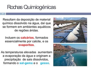 RochasQuimiogénicas
19
Resultam da deposição de material
químico dissolvido na água, daí que
se formem em ambientes aquáticos
de regiões áridas.
Incluem os calcários, formados
essencialmente por calcite, e os
evaporitos.
As temperaturas elevadas aumentam
a evaporação da água e originam a
precipitação de sais dissolvidos,
formando o sal-gema e o gesso.
 