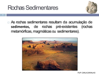 Profª: CARLACARVALHO
3
 As rochas sedimentares resultam da acumulação de
sedimentos, de rochas pré-existentes (rochas
metamórficas, magmáticasou sedimentares).
RochasSedimentares
 
