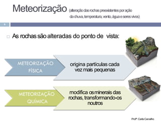 Meteorização (alteraçãodasrochaspreexistentesporação
dachuva,temperatura,vento,águaeseresvivos)
6
 As rochassãoalteradas do ponto de vista:
origina partículas cada
vezmais pequenas
modifica osminerais das
rochas,transformando-os
noutros
Profª: CarlaCarvalho
 