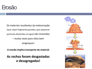 Erosão
Os materiais resultantes da meteorização
(quer sejam fragmentos grandes, quer pequenas
partículas dissolvidas em água) são removidos
– muitas vezes para sítios bem
longínquos!
A erosão implica transporte de material
As rochas foram desgastadas
e desagregadas!
 