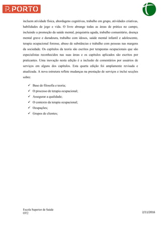 Escola Superior de Saúde
OT2 2/11/2016
incluem atividade física, abordagens cognitivas, trabalho em grupo, atividades criativas,
habilidades de jogo e vida. O livro abrange todas as áreas de prática no campo,
incluindo a promoção da saúde mental, psiquiatria aguda, trabalho comunitário, doença
mental grave e duradoura, trabalho com idosos, saúde mental infantil e adolescente,
terapia ocupacional forense, abuso de substâncias e trabalho com pessoas nas margens
da sociedade. Os capítulos da teoria são escritos por terapeutas ocupacionais que são
especialistas reconhecidos nas suas áreas e os capítulos aplicados são escritos por
praticantes. Uma inovação nesta edição é a inclusão de comentários por usuários de
serviços em alguns dos capítulos. Esta quarta edição foi amplamente revisada e
atualizada. A nova estrutura reflete mudanças na prestação de serviços e inclui secções
sobre:
 Base de filosofia e teoria;
 O processo de terapia ocupacional;
 Assegurar a qualidade;
 O contexto da terapia ocupacional;
 Ocupações;
 Grupos de clientes;
 