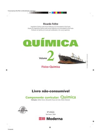 Fronts Quimica FELTRE 2 LA.fh8 09.06.05 14:33 Page 1
Composite
C M Y CM MY CY CMY K
Ricardo Feltre
Físico-Química
OTTO
ROGGE
/
CORBIS
–
STOCK
PHOTOS
6ª edição
São Paulo, 2004
-
Ilustrações: Adilson Secco, Alessandro Passos da Costa, Nelson Matsuda
2
Engenheiro Químico pela Escola Politécnica da Universidade de São Paulo.
Doutor em Engenharia Química pela Escola Politécnica da Universidade de São Paulo.
Professor de Química em cursos pré-vestibulares e em cursos superiores.
Livro não-consumível
Componente curricular: Química
Volume
 