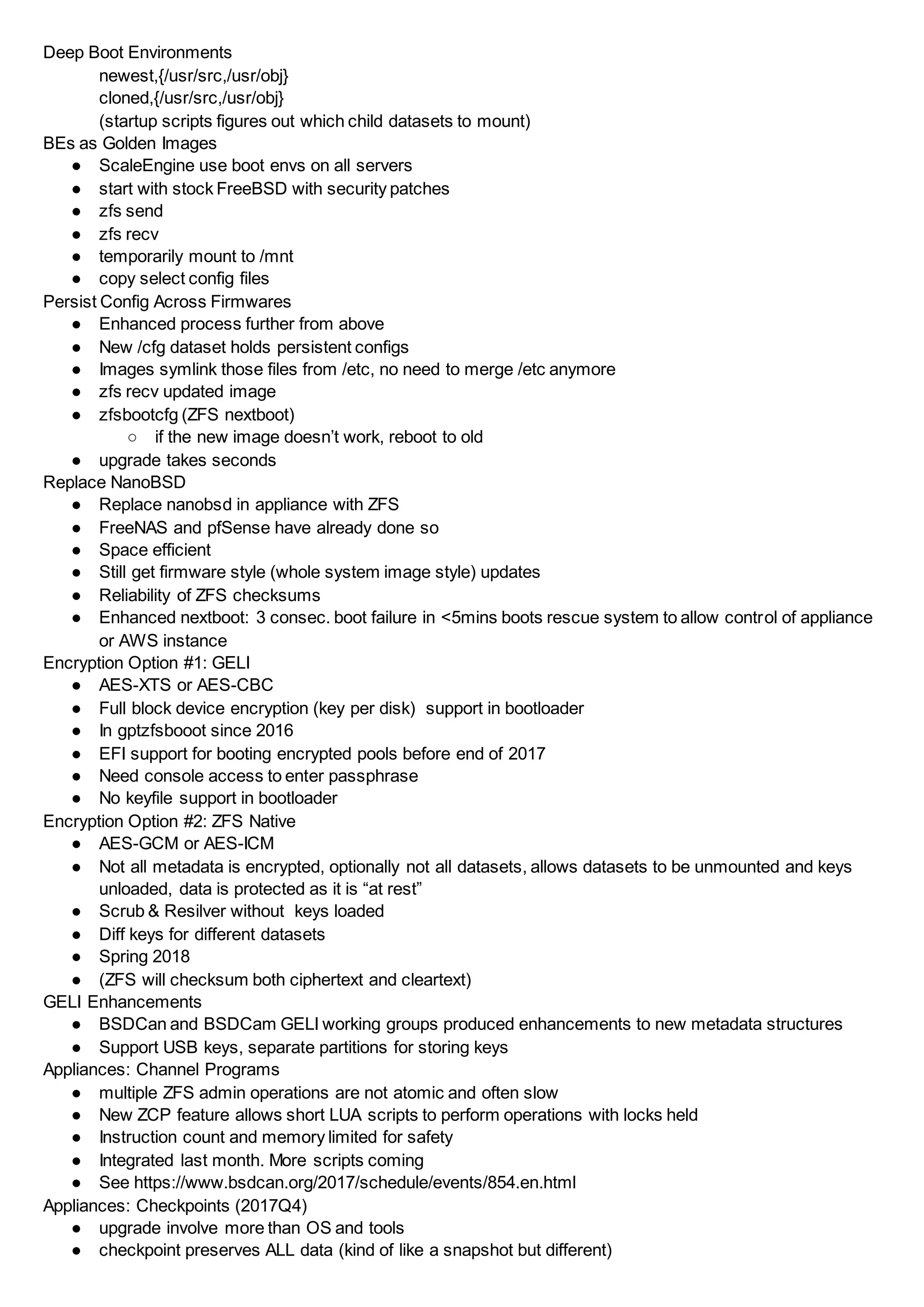 Deep Boot Environments
newest,{/usr/src,/usr/obj}
cloned,{/usr/src,/usr/obj}
(startup scripts figures out which child datasets to mount)
BEs as Golden Images
● ScaleEngine use boot envs on all servers
● start with stock FreeBSD with security patches
● zfs send
● zfs recv
● temporarily mount to /mnt
● copy select config files
Persist Config Across Firmwares
● Enhanced process further from above
● New /cfg dataset holds persistent configs
● Images symlink those files from /etc, no need to merge /etc anymore
● zfs recv updated image
● zfsbootcfg (ZFS nextboot)
○ if the new image doesn’t work, reboot to old
● upgrade takes seconds
Replace NanoBSD
● Replace nanobsd in appliance with ZFS
● FreeNAS and pfSense have already done so
● Space efficient
● Still get firmware style (whole system image style) updates
● Reliability of ZFS checksums
● Enhanced nextboot: 3 consec. boot failure in <5mins boots rescue system to allow control of appliance
or AWS instance
Encryption Option #1: GELI
● AES-XTS or AES-CBC
● Full block device encryption (key per disk) support in bootloader
● In gptzfsbooot since 2016
● EFI support for booting encrypted pools before end of 2017
● Need console access to enter passphrase
● No keyfile support in bootloader
Encryption Option #2: ZFS Native
● AES-GCM or AES-ICM
● Not all metadata is encrypted, optionally not all datasets, allows datasets to be unmounted and keys
unloaded, data is protected as it is “at rest”
● Scrub & Resilver without keys loaded
● Diff keys for different datasets
● Spring 2018
● (ZFS will checksum both ciphertext and cleartext)
GELI Enhancements
● BSDCan and BSDCam GELI working groups produced enhancements to new metadata structures
● Support USB keys, separate partitions for storing keys
Appliances: Channel Programs
● multiple ZFS admin operations are not atomic and often slow
● New ZCP feature allows short LUA scripts to perform operations with locks held
● Instruction count and memory limited for safety
● Integrated last month. More scripts coming
● See https://www.bsdcan.org/2017/schedule/events/854.en.html
Appliances: Checkpoints (2017Q4)
● upgrade involve more than OS and tools
● checkpoint preserves ALL data (kind of like a snapshot but different)
 