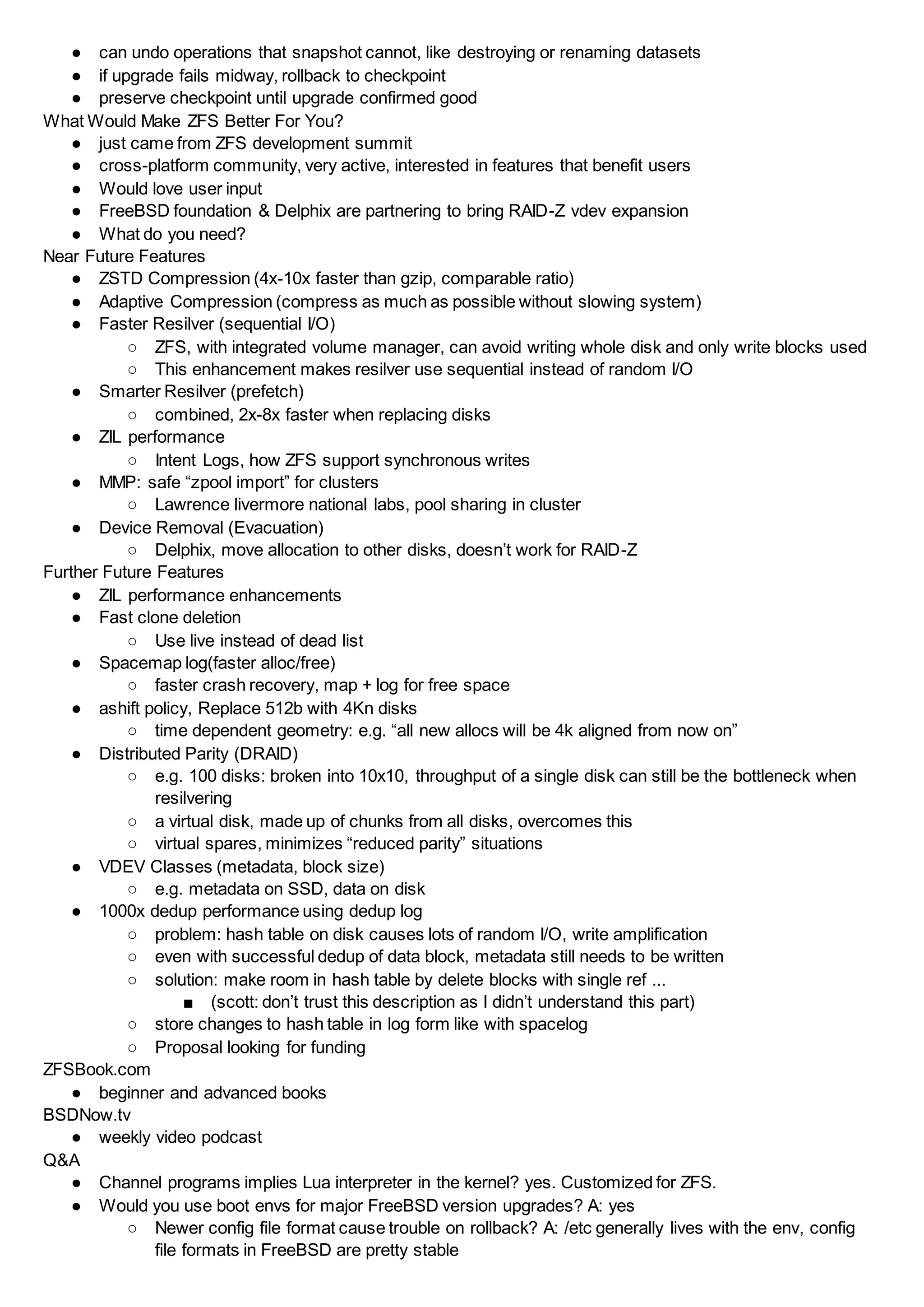 ● can undo operations that snapshot cannot, like destroying or renaming datasets
● if upgrade fails midway, rollback to checkpoint
● preserve checkpoint until upgrade confirmed good
What Would Make ZFS Better For You?
● just came from ZFS development summit
● cross-platform community, very active, interested in features that benefit users
● Would love user input
● FreeBSD foundation & Delphix are partnering to bring RAID-Z vdev expansion
● What do you need?
Near Future Features
● ZSTD Compression (4x-10x faster than gzip, comparable ratio)
● Adaptive Compression (compress as much as possible without slowing system)
● Faster Resilver (sequential I/O)
○ ZFS, with integrated volume manager, can avoid writing whole disk and only write blocks used
○ This enhancement makes resilver use sequential instead of random I/O
● Smarter Resilver (prefetch)
○ combined, 2x-8x faster when replacing disks
● ZIL performance
○ Intent Logs, how ZFS support synchronous writes
● MMP: safe “zpool import” for clusters
○ Lawrence livermore national labs, pool sharing in cluster
● Device Removal (Evacuation)
○ Delphix, move allocation to other disks, doesn’t work for RAID-Z
Further Future Features
● ZIL performance enhancements
● Fast clone deletion
○ Use live instead of dead list
● Spacemap log(faster alloc/free)
○ faster crash recovery, map + log for free space
● ashift policy, Replace 512b with 4Kn disks
○ time dependent geometry: e.g. “all new allocs will be 4k aligned from now on”
● Distributed Parity (DRAID)
○ e.g. 100 disks: broken into 10x10, throughput of a single disk can still be the bottleneck when
resilvering
○ a virtual disk, made up of chunks from all disks, overcomes this
○ virtual spares, minimizes “reduced parity” situations
● VDEV Classes (metadata, block size)
○ e.g. metadata on SSD, data on disk
● 1000x dedup performance using dedup log
○ problem: hash table on disk causes lots of random I/O, write amplification
○ even with successful dedup of data block, metadata still needs to be written
○ solution: make room in hash table by delete blocks with single ref ...
■ (scott: don’t trust this description as I didn’t understand this part)
○ store changes to hash table in log form like with spacelog
○ Proposal looking for funding
ZFSBook.com
● beginner and advanced books
BSDNow.tv
● weekly video podcast
Q&A
● Channel programs implies Lua interpreter in the kernel? yes. Customized for ZFS.
● Would you use boot envs for major FreeBSD version upgrades? A: yes
○ Newer config file format cause trouble on rollback? A: /etc generally lives with the env, config
file formats in FreeBSD are pretty stable
 