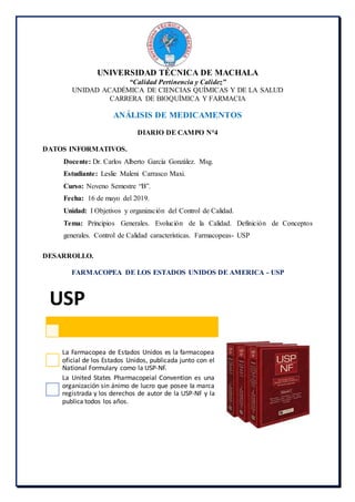 UNIVERSIDAD TÉCNICA DE MACHALA
“Calidad Pertinencia y Calidez”
UNIDAD ACADÉMICA DE CIENCIAS QUÍMICAS Y DE LA SALUD
CARRERA DE BIOQUÍMICA Y FARMACIA
ANÁLISIS DE MEDICAMENTOS
DIARIO DE CAMPO N°4
DATOS INFORMATIVOS.
Docente: Dr. Carlos Alberto García González. Msg.
Estudiante: Leslie Maleni Carrasco Maxi.
Curso: Noveno Semestre “B”.
Fecha: 16 de mayo del 2019.
Unidad: I Objetivos y organización del Control de Calidad.
Tema: Principios Generales. Evolución de la Calidad. Definición de Conceptos
generales. Control de Calidad características. Farmacopeas- USP
DESARROLLO.
FARMACOPEA DE LOS ESTADOS UNIDOS DE AMERICA - USP
USP
La Farmacopea de Estados Unidos es la farmacopea
oficial de los Estados Unidos, publicada junto con el
National Formulary como la USP-NF.
La United States Pharmacopeial Convention es una
organización sin ánimo de lucro que posee la marca
registrada y los derechos de autor de la USP-NF y la
publica todos los años.
 