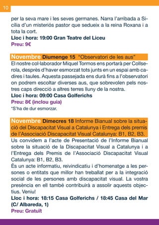 10

     per la seva mare i les seves germanes. Narra l’arribada a Si-
     cília d’un misteriós pastor que sedueix a la reina Roxana i a
     tota la cort.
     Lloc i hora: 19:00 Gran Teatre del Liceu
     Preu: 9€

     Novembre Diumenge 15 “Observatori de les aus”
     El nostre col·laborador Miquel Tormos ens portarà per Collse-
     rola, desprès d’haver esmorzat tots junts en un espai amb ca-
     dires i taules. Aquesta passejada ens durà fins a l’observatori
     on podrem escoltar diverses aus, que sobrevolen pels nos-
     tres caps direcció a altres terres lluny de la nostra.
     Lloc i hora: 09:00 Casa Golferichs
     Preu: 8€ (inclou guia)
     *S’ha de dur esmorzar.

     Novembre Dimecres 18 Informe Bianual sobre la situa-
     ció del Discapacitat Visual a Catalunya i Entrega dels premis
     de l’Associació Discapacitat Visual Catalunya: B1, B2, B3.
     Us convidem a l’acte de Presentació de l’Informe Bianual
     sobre la situació de la Discapacitat Visual a Catalunya i a
     l’Entrega dels Premis de l’Associació Discapacitat Visual
     Catalunya: B1, B2, B3.
     És un acte informatiu, reivindicatiu i d’homenatge a les per-
     sones o entitats que millor han treballat per a la integració
     social de les persones amb discapacitat visual. La vostra
     presència en ell també contribuirà a assolir aquests objec-
     tius. Veniu!
     Lloc i hora: 18:15 Casa Golferichs / 18:45 Casa del Mar
     (C/ Albareda, 1)
     Preu: Gratuït


OND_09.indd 10                                                 15/9/09 18:21:12
 