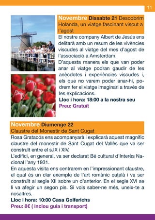 11

                           Novembre Dissabte 21 Descobrim
                           Holanda, un viatge fascinant viscut a
                           l’agost
                           El nostre company Albert de Jesús ens
                           delitarà amb un resum de les vivències
                           viscudes al viatge del mes d’agost de
                           l’associació a Amsterdam.
                           D’aquesta manera els que van poder
                           anar al viatge podran gaudir de les
                            anècdotes i experiències viscudes i,
                            els que no varem poder anar-hi, po-
                            drem fer el viatge imaginari a través de
                            les explicacions.
                            Lloc i hora: 18:00 a la nostra seu
                            Preu: Gratuït


     Novembre Diumenge 22
     Claustre del Monestir de Sant Cugat
     Rosa Gratacós ens acompanyarà i explicarà aquest magnífic
     claustre del monestir de Sant Cugat del Vallès que va ser
     construït entre el s.IX i XIV.
     L’edifici, en general, va ser declarat Bé cultural d’Interès Na-
     cional l’any 1931.
     En aquesta visita ens centrarem en l’impressionant claustre,
     el qual és un clar exemple de l’art romànic català i va ser
     construït al segle XII sobre un d’anterior. En el segle XVI se
     li va afegir un segon pis. Si vols saber-ne més, uneix-te a
     nosaltres.
     Lloc i hora: 10:00 Casa Golferichs
     Preu: 8€ ( inclou guia i transport)


OND_09.indd 11                                                  15/9/09 18:21:14
 