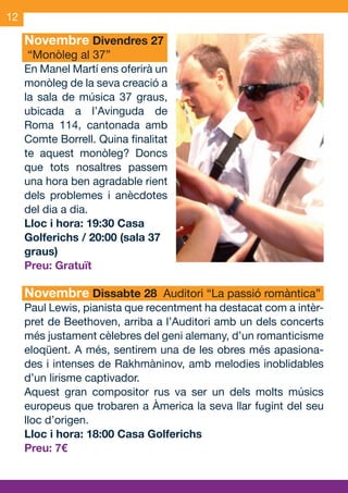 12

     Novembre Divendres 27
      “Monòleg al 37”
     En Manel Martí ens oferirà un
     monòleg de la seva creació a
     la sala de música 37 graus,
     ubicada a l’Avinguda de
     Roma 114, cantonada amb
     Comte Borrell. Quina finalitat
     te aquest monòleg? Doncs
     que tots nosaltres passem
     una hora ben agradable rient
     dels problemes i anècdotes
     del dia a dia.
     Lloc i hora: 19:30 Casa
     Golferichs / 20:00 (sala 37
     graus)
     Preu: Gratuït

     Novembre Dissabte 28 Auditori “La passió romàntica”
     Paul Lewis, pianista que recentment ha destacat com a intèr-
     pret de Beethoven, arriba a l’Auditori amb un dels concerts
     més justament cèlebres del geni alemany, d’un romanticisme
     eloqüent. A més, sentirem una de les obres més apasiona-
     des i intenses de Rakhmàninov, amb melodies inoblidables
     d’un lirisme captivador.
     Aquest gran compositor rus va ser un dels molts músics
     europeus que trobaren a Àmerica la seva llar fugint del seu
     lloc d’origen.
     Lloc i hora: 18:00 Casa Golferichs
     Preu: 7€



OND_09.indd 12                                              15/9/09 18:21:18
 