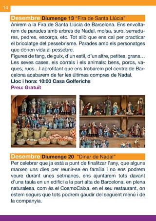 14

     Desembre Diumenge 13 “Fira de Santa Llúcia”
     Anirem a la Fira de Santa Llúcia de Barcelona. Ens envolta-
     rem de parades amb arbres de Nadal, molsa, suro, serradu-
     res, pedres, escorça, etc. Tot allò que ens cal per practicar
     el bricolatge del pessebrisme. Parades amb els personatges
     que donen vida al pessebre.
     Figures de fang, de guix, d’un estil, d’un altre, petites, grans…
     Les seves cases, els corrals i els animals: bens, porcs, va-
     ques, rucs…I aprofitant que ens trobarem pel centre de Bar-
     celona acabarem de fer les últimes compres de Nadal.
     Lloc i hora: 10:00 Casa Golferichs
     Preu: Gratuït




     Desembre Diumenge 20 “Dinar de Nadal”
     Per celebrar que ja està a punt de finalitzar l’any, que alguns
     marxen uns dies per reunir-se en família i no ens podrem
     veure durant unes setmanes, ens ajuntarem tots davant
     d’una taula en un edifici a la part alta de Barcelona, en plena
     naturalesa, com és el CosmoCaixa, en el seu restaurant, on
     estem segurs que tots podrem gaudir del següent menú i de
     la companyia.



OND_09.indd 14                                                   15/9/09 18:21:27
 