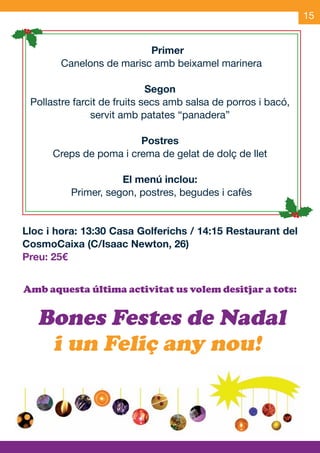 15


                                    Primer
                  Canelons de marisc amb beixamel marinera

                                    Segon
        Pollastre farcit de fruits secs amb salsa de porros i bacó,
                      servit amb patates “panadera”

                                   Postres
                 Creps de poma i crema de gelat de dolç de llet

                               El menú inclou:
                    Primer, segon, postres, begudes i cafès


     Lloc i hora: 13:30 Casa Golferichs / 14:15 Restaurant del
     CosmoCaixa (C/Isaac Newton, 26)
     Preu: 25€


     Amb aquesta última activitat us volem desitjar a tots:


           Bones Festes de Nadal
            i un Feliç any nou!



OND_09.indd 15                                                    15/9/09 18:21:29
 