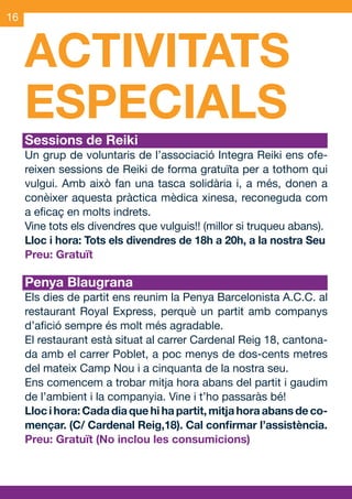 16



     ACTIVITATS
     ESPECIALS
     Sessions de Reiki
     Un grup de voluntaris de l’associació Integra Reiki ens ofe-
     reixen sessions de Reiki de forma gratuïta per a tothom qui
     vulgui. Amb això fan una tasca solidària i, a més, donen a
     conèixer aquesta pràctica mèdica xinesa, reconeguda com
     a eficaç en molts indrets.
     Vine tots els divendres que vulguis!! (millor si truqueu abans).
     Lloc i hora: Tots els divendres de 18h a 20h, a la nostra Seu
     Preu: Gratuït

     Penya Blaugrana
     Els dies de partit ens reunim la Penya Barcelonista A.C.C. al
     restaurant Royal Express, perquè un partit amb companys
     d’afició sempre és molt més agradable.
     El restaurant està situat al carrer Cardenal Reig 18, cantona-
     da amb el carrer Poblet, a poc menys de dos-cents metres
     del mateix Camp Nou i a cinquanta de la nostra seu.
     Ens comencem a trobar mitja hora abans del partit i gaudim
     de l’ambient i la companyia. Vine i t’ho passaràs bé!
     Lloc i hora: Cada dia que hi ha partit, mitja hora abans de co-
     mençar. (C/ Cardenal Reig,18). Cal confirmar l’assistència.
     Preu: Gratuït (No inclou les consumicions)




OND_09.indd 16                                                  15/9/09 18:21:30
 