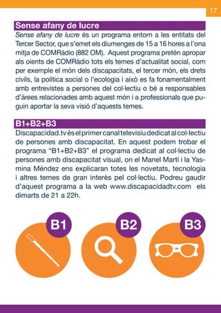 17

     Sense afany de lucre
     Sense afany de lucre és un programa entorn a les entitats del
     Tercer Sector, que s’emet els diumenges de 15 a 16 hores a l’ona
     mitja de COMRàdio (882 OM). Aquest programa pretén apropar
     als oients de COMRàdio tots els temes d’actualitat social, com
     per exemple el món dels discapacitats, el tercer món, els drets
     civils, la política social o l’ecologia i això es fa fonamentalment
     amb entrevistes a persones del col·lectiu o bé a responsables
     d’àrees relacionades amb aquest món i a professionals que pu-
     guin aportar la seva visió d’aquests temes.

     B1+B2+B3
     Discapacidad.tv és el primer canal televisiu dedicat al col·lectiu
     de persones amb discapacitat. En aquest podem trobar el
     programa “B1+B2+B3” el programa dedicat al col·lectiu de
     persones amb discapacitat visual, on el Manel Martí i la Yas-
     mina Méndez ens explicaran totes les novetats, tecnologia
     i altres temes de gran interès pel col·lectiu. Podreu gaudir
     d’aquest programa a la web www.discapacidadtv.com els
     dimarts de 21 a 22h.



                 B1                      B2                     B3




OND_09.indd 17                                                     15/9/09 18:21:30
 