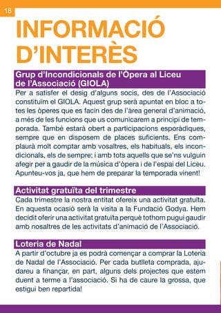 18


     INFORMACIÓ
     D’INTERÈS
     Grup d’Incondicionals de l’Òpera al Liceu
     de l’Associació (GIOLA)
     Per a satisfer el desig d’alguns socis, des de l’Associació
     constituïm el GIOLA. Aquest grup serà apuntat en bloc a to-
     tes les òperes que es facin des de l’àrea general d’animació,
     a més de les funcions que us comunicarem a principi de tem-
     porada. També estarà obert a participacions esporàdiques,
     sempre que en disposem de places suficients. Ens com-
     plaurà molt comptar amb vosaltres, els habituals, els incon-
     dicionals, els de sempre; i amb tots aquells que se’ns vulguin
     afegir per a gaudir de la música d’òpera i de l’espai del Liceu.
     Apunteu-vos ja, que hem de preparar la temporada vinent!

     Activitat gratuïta del trimestre
     Cada trimestre la nostra entitat ofereix una activitat gratuïta.
     En aquesta ocasió serà la visita a la Fundació Godya. Hem
     decidit oferir una activitat gratuïta perquè tothom pugui gaudir
     amb nosaltres de les activitats d’animació de l’Associació.

     Loteria de Nadal
     A partir d’octubre ja es podrà començar a comprar la Loteria
     de Nadal de l’Associació. Per cada butlleta comprada, aju-
     dareu a finançar, en part, alguns dels projectes que estem
     duent a terme a l’associació. Si ha de caure la grossa, que
     estigui ben repartida!



OND_09.indd 18                                                  15/9/09 18:21:33
 