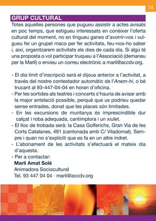 19

     GRUP CULTURAL
     Totes aquelles persones que pugueu assistir a actes avisats
     en poc temps, que estigueu interessats en conèixer l’oferta
     cultural del moment, no en tingueu ganes d’avorrir-vos i vul-
     gueu fer un grupet maco per fer activitats, feu-nos-ho saber
     i, així, organitzarem activitats els dies de cada dia. Si algú té
     una proposta o vol participar truqueu a l’Associació (demaneu
     per la Marlí) o envieu un correu electrònic a marli@accdv.org.

     - El dia límit d’inscripció serà el dijous anterior a l’activitat, a
       través del nostre contestador automàtic de l’Anem-hi, o bé
       trucant al 93-447-04-04 en horari d’oficina.
     - Per les sortides als teatres i concerts s’hauria de avisar amb
       la major antelació possible, perquè que us podríeu quedar
       sense entrades, donat que les places són limitades.
     - En les excursions de muntanya és imprescindible dur
        calçat i roba adequada, cantimplora i un xiulet.
     - El lloc de trobada serà: la Casa Golferichs, Gran Via de les
       Corts Catalanes, 491 (cantonada amb C/ Viladomat). Sem-
       pre i quan no s’expliciti que es fa en un altre indret.
     - L’abonament de les activitats s’efectuarà el mateix dia
       d’aquesta.
     - Per a contactar:
       Marlí Amat Solé
       Animadora Sociocultural
       Tel. 93 447 04 04 · marli@accdv.org




OND_09.indd 19                                                     15/9/09 18:21:45
 