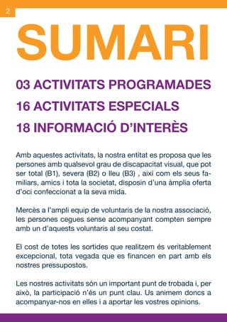 2




     SUMARI
     03 ACTIVITATS PROGRAMADES
     16 ACTIVITATS ESPECIALS
     18 INFORMACIÓ D’INTERÈS
     Amb aquestes activitats, la nostra entitat es proposa que les
     persones amb qualsevol grau de discapacitat visual, que pot
     ser total (B1), severa (B2) o lleu (B3) , així com els seus fa-
     miliars, amics i tota la societat, disposin d’una àmplia oferta
     d’oci confeccionat a la seva mida.

     Mercès a l’ampli equip de voluntaris de la nostra associació,
     les persones cegues sense acompanyant compten sempre
     amb un d’aquests voluntaris al seu costat.

     El cost de totes les sortides que realitzem és veritablement
     excepcional, tota vegada que es financen en part amb els
     nostres pressupostos.

     Les nostres activitats són un important punt de trobada i, per
     això, la participació n’és un punt clau. Us animem doncs a
     acompanyar-nos en elles i a aportar les vostres opinions.


OND_09.indd 2                                                  15/9/09 18:20:40
 