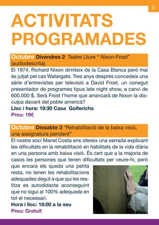 3


         ACTIVITATS
         PROGRAMADES
         Octubre Divendres 2 Teatre Lliure “ Nixon-Frost”
S        (audiodescrita)
         El 1974, Richard Nixon dimiteix de la Casa Blanca però mai
         és jutjat pel cas Watergate. Tres anys després concedeix una
         sèrie d’entrevistes per televisió a David Frost, un conegut
         presentador de programes tipus late night show, a canvi de
         600.000 $. Serà Frost l’home que arrancarà de Nixon la dis-
         culpa davant del poble americà?
         Lloc i hora: 19:30 Casa Golferichs
         Preu: 19€

         Octubre Dissabte 3 “Rehabilitació de la baixa visió,
         una assignatura pendent”
         El nostre soci Manel Costa ens ofereix una xerrada explicant
         les dificultats en la rehabilitació en habilitats de la vida diària
         en una persona amb baixa visió. És cert que a la majoria de
         casos les persones que tenen dificultats per veure-hi, però
         que encara els queda una petita
         resta, no tenen les rehabilitacions
         adequades degut a que qui les rea-
         litza es autodidacta aconseguint
         que no sigui al 100% adequada en
         tot el necessari.
         Hora i lloc: 18:00 a la seu
         Preu: Gratuït


    OND_09.indd 3                                                      15/9/09 18:20:45
 