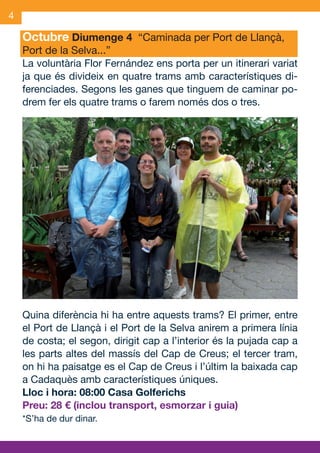 4

     Octubre Diumenge 4 “Caminada per Port de Llançà,
     Port de la Selva...”
     La voluntària Flor Fernández ens porta per un itinerari variat
     ja que és divideix en quatre trams amb característiques di-
     ferenciades. Segons les ganes que tinguem de caminar po-
     drem fer els quatre trams o farem només dos o tres.




     Quina diferència hi ha entre aquests trams? El primer, entre
     el Port de Llançà i el Port de la Selva anirem a primera línia
     de costa; el segon, dirigit cap a l’interior és la pujada cap a
     les parts altes del massís del Cap de Creus; el tercer tram,
     on hi ha paisatge es el Cap de Creus i l’últim la baixada cap
     a Cadaquès amb característiques úniques.
     Lloc i hora: 08:00 Casa Golferichs
     Preu: 28 € (inclou transport, esmorzar i guia)
     *S’ha de dur dinar.



OND_09.indd 4                                                  15/9/09 18:20:52
 