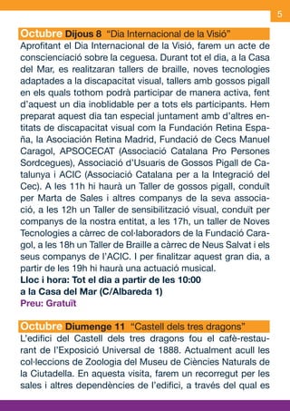 5

     Octubre Dijous 8 “Dia Internacional de la Visió”
     Aprofitant el Dia Internacional de la Visió, farem un acte de
     conscienciació sobre la ceguesa. Durant tot el dia, a la Casa
     del Mar, es realitzaran tallers de braille, noves tecnologies
     adaptades a la discapacitat visual, tallers amb gossos pigall
     en els quals tothom podrà participar de manera activa, fent
     d’aquest un dia inoblidable per a tots els participants. Hem
     preparat aquest dia tan especial juntament amb d’altres en-
     titats de discapacitat visual com la Fundación Retina Espa-
     ña, la Asociación Retina Madrid, Fundació de Cecs Manuel
     Caragol, APSOCECAT (Associació Catalana Pro Persones
     Sordcegues), Associació d’Usuaris de Gossos Pigall de Ca-
     talunya i ACIC (Associació Catalana per a la Integració del
     Cec). A les 11h hi haurà un Taller de gossos pigall, conduït
     per Marta de Sales i altres companys de la seva associa-
     ció, a les 12h un Taller de sensibilització visual, conduït per
     companys de la nostra entitat, a les 17h, un taller de Noves
     Tecnologies a càrrec de col·laboradors de la Fundació Cara-
     gol, a les 18h un Taller de Braille a càrrec de Neus Salvat i els
     seus companys de l’ACIC. I per finalitzar aquest gran dia, a
     partir de les 19h hi haurà una actuació musical.
     Lloc i hora: Tot el dia a partir de les 10:00 	
     a la Casa del Mar (C/Albareda 1)
     Preu: Gratuït

     Octubre Diumenge 11 “Castell dels tres dragons”
     L’edifici del Castell dels tres dragons fou el cafè-restau-
     rant de l’Exposició Universal de 1888. Actualment acull les
     col·leccions de Zoologia del Museu de Ciències Naturals de
     la Ciutadella. En aquesta visita, farem un recorregut per les
     sales i altres dependències de l’edifici, a través del qual es


OND_09.indd 5                                                    15/9/09 18:20:52
 