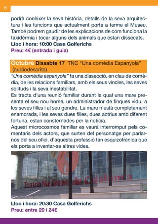 6

     podrà conèixer la seva història, detalls de la seva arquitec-
     tura i les funcions que actualment porta a terme el Museu.
     També podrem gaudir de les explicacions de com funciona la
     taxidèrmia i tocar alguns dels animals que estan dissecats.
     Lloc i hora: 10:00 Casa Golferichs
     Preu: 4€ (entrada i guia)

     Octubre Dissabte 17 TNC “Una comèdia Espanyola”
      (audiodescrita)
     “Una comèdia espanyola” fa una dissecció, en clau de comè-
     dia, de les relacions familiars, amb els seus vincles, les seves
     solituds i la seva inestabilitat.
     Es tracta d’una reunió familiar durant la qual una mare pre-
     senta el seu nou home, un administrador de finques vidu, a
     les seves filles i al seu gendre. La mare n’està completament
     enamorada, i les seves dues filles, dues actrius amb diferent
     fortuna, estan consternades per la notícia.
     Aquest microcosmos familiar es veurà interromput pels co-
     mentaris dels actors, que surten del personatge per parlar-
     nos del seu ofici, d’aquesta professió tan esquizofrènica que
     els porta a inventar-se altres vides.




     Lloc i hora: 20:30 Casa Golferichs
     Preu: entre 20 i 24€


OND_09.indd 6                                                   15/9/09 18:20:57
 
