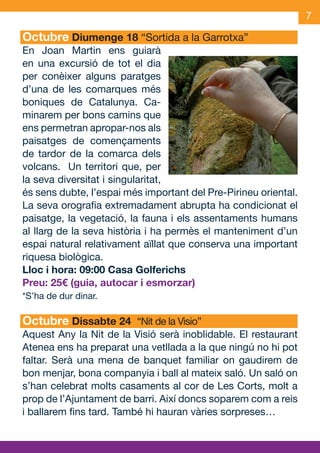 7

     Octubre Diumenge 18 “Sortida a la Garrotxa”
     En Joan Martin ens guiarà
     en una excursió de tot el dia
     per conèixer alguns paratges
     d’una de les comarques més
     boniques de Catalunya. Ca-
     minarem per bons camins que
     ens permetran apropar-nos als
     paisatges de començaments
     de tardor de la comarca dels
     volcans. Un territori que, per
     la seva diversitat i singularitat,
     és sens dubte, l’espai més important del Pre-Pirineu oriental.
     La seva orografia extremadament abrupta ha condicionat el
     paisatge, la vegetació, la fauna i els assentaments humans
     al llarg de la seva història i ha permès el manteniment d’un
     espai natural relativament aïllat que conserva una important
     riquesa biològica.
     Lloc i hora: 09:00 Casa Golferichs
     Preu: 25€ (guia, autocar i esmorzar)
     *S’ha de dur dinar.

     Octubre Dissabte 24 “Nit de la Visio”
     Aquest Any la Nit de la Visió serà inoblidable. El restaurant
     Atenea ens ha preparat una vetllada a la que ningú no hi pot
     faltar. Serà una mena de banquet familiar on gaudirem de
     bon menjar, bona companyia i ball al mateix saló. Un saló on
     s’han celebrat molts casaments al cor de Les Corts, molt a
     prop de l’Ajuntament de barri. Així doncs soparem com a reis
     i ballarem fins tard. També hi hauran vàries sorpreses…



OND_09.indd 7                                                 15/9/09 18:21:03
 