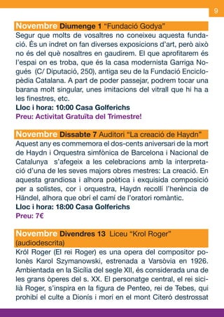 9

     Novembre Diumenge 1 “Fundació Godya”
     Segur que molts de vosaltres no coneixeu aquesta funda-
     ció. És un indret on fan diverses exposicions d’art, però això
     no és del què nosaltres en gaudirem. El que aprofitarem és
     l’espai on es troba, que és la casa modernista Garriga No-
     gués (C/ Diputació, 250), antiga seu de la Fundació Enciclo-
     pèdia Catalana. A part de poder passejar, podrem tocar una
     barana molt singular, unes imitacions del vitrall que hi ha a
     les finestres, etc.
     Lloc i hora: 10:00 Casa Golferichs
     Preu: Activitat Gratuïta del Trimestre!

     Novembre Dissabte 7 Auditori “La creació de Haydn”
     Aquest any es commemora el dos-cents aniversari de la mort
     de Haydn i Orquestra simfònica de Barcelona i Nacional de
     Catalunya s’afegeix a les celebracions amb la interpreta-
     ció d’una de les seves majors obres mestres: La creació. En
     aquesta grandiosa i alhora poètica i exquisida composició
     per a solistes, cor i orquestra, Haydn recollí l’herència de
     Händel, alhora que obrí el camí de l’oratori romàntic.
     Lloc i hora: 18:00 Casa Golferichs
     Preu: 7€

     Novembre Divendres 13 Liceu “Krol Roger”
     (audiodescrita)
     Król Roger (El rei Roger) es una opera del compositor po-
     lonès Karol Szymanowski, estrenada a Varsòvia en 1926.
     Ambientada en la Sicília del segle XII, és considerada una de
     les grans òperes del s. XX. El personatge central, el rei sici-
     lià Roger, s’inspira en la figura de Penteo, rei de Tebes, qui
     prohibí el culte a Dionís i morí en el mont Citeró destrossat


OND_09.indd 9                                                  15/9/09 18:21:12
 