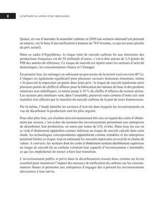 8 La tarification du carbone et ses répercussions
Quinet, en vue d’atteindre la neutralité carbone en 2050 (un scénario alternatif est présenté
en annexe, sur la base d’une tarification à hauteur de 76 € la tonne, ce qui est assez proche
du prix actuel).
Dans ce cadre d’hypothèses, le risque total de surcoût carbone lié aux émissions des
productions françaises est de 58 milliards d’euros, c’est-à-dire autour de 2,5 points du
PIB des années de référence. Ce risque de surcoût est réparti entre les secteurs d’activité
domestiques, les consommateurs finaux et l’étranger.
En premier lieu, les ménages en subissent un peu moins de la moitié (soit environ 40 %).
L’impact est également significatif pour plusieurs secteurs fortement émetteurs, même
s’ils peuvent le répercuter en partie dans leurs prix : le risque de surcoût représente ainsi
plusieurs points de chiffre d’affaires pour la fabrication des métaux de base et des produits
minéraux non métalliques, et même jusqu’à 18 % du chiffre d’affaires du secteur aérien.
Les secteurs peu émetteurs sont, dans l’ensemble, préservés mais certains d’entre eux sont
toutefois très affectés par le transfert du surcoût carbone de la part de leurs fournisseurs.
Par là même, l’étude identifie les secteurs d’activité dans lesquels les investissements en
vue de décarboner la production sont les plus urgents.
Pour aller plus loin, ces résultats doivent maintenant être mis en regard des coûts d’abatte-
ment par secteur, c’est-à-dire du montant des investissements permettant aux entreprises
de décarboner leur production, en euros par tonne de CO2 évitée. Dans tous les cas où
ce coût d’abattement apparaîtra comme inférieur au risque de surcoût calculé dans cette
étude, les technologies correspondantes apparaîtront comme rentables et les entreprises
pourront limiter ce risque, tout en atténuant les surcoûts répercutés en aval de la chaîne de
valeur. A contrario, les secteurs dont les coûts d’abattement seraient durablement supé­­
rieurs
au risque de surcoût lié au carbone verraient leur capacité d’investissement s’amoindrir,
ce qui les empêcherait de mener à bien leur transition.
L’investissement public et privé dans la décarbonation ressort donc comme un levier
essen­­
tiel pour minimiser l’impact des mesures de tarification du carbone sur les consom-
mateurs finaux et permettre aux entreprises d’engager dès à présent les investissements
nécessaires à leur survie.
 