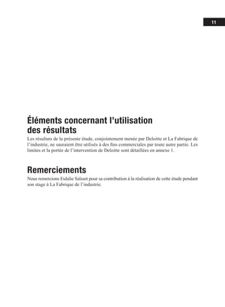 11
Éléments concernant l’utilisation
des résultats
Les résultats de la présente étude, conjointement menée par Deloitte et La Fabrique de
l’industrie, ne sauraient être utilisés à des fins commerciales par toute autre partie. Les
limites et la portée de l’intervention de Deloitte sont détaillées en annexe 1.
Remerciements
Nous remercions Eulalie Saïsset pour sa contribution à la réalisation de cette étude pendant
son stage à La Fabrique de l’industrie.
 