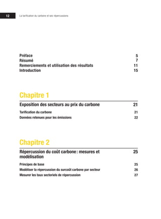 12 La tarification du carbone et ses répercussions
21
Tarification du carbone
Données retenues pour les émissions
Chapitre 1
Exposition des secteurs au prix du carbone
21
22
25
Principes de base
Modéliser la répercussion du surcoût carbone par secteur
Mesurer les taux sectoriels de répercussion
Chapitre 2
Répercussion du coût carbone : mesures et
modélisation
25
26
27
Préface
Résumé
Remerciements et utilisation des résultats
Introduction
5
7
11
15
 