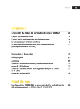 Sommaire 13
39
L’impact sur la demande finale
L’impact sur les secteurs en aval des chaînes de valeur
Le cas des secteurs fortement émetteurs
La profitabilité de certains secteurs serait fortement affectée
pour un prix carbone de 250 €/tCO2
Chapitre 3
Évaluation du risque de surcoût carbone par secteur
39
40
42
42
58
66
55
Conclusion et discussion
Bibliographie
Annexes
Annexe 1 – Disclaimer de Deloitte, partenaire de cette étude
Annexe 2 – Méthodologie
Annexe 3 – Résultats détaillés dans l’hypothèse d’un prix du carbone
de 76 €/tCO2
Annexe 4 – Secteurs WIOD	
49
52
55
61
68
Point de vue
Pour l’association BRIDGE (Bâtir le renouveau industriel sur la démocratie
et le génie écologique) – J. DECAILLON et C. DELLACHERIE
 