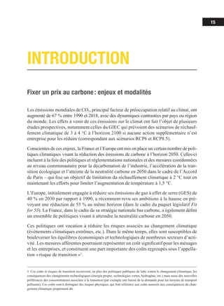 15
Fixer un prix au carbone : enjeux et modalités
Les émissions mondiales de CO2, principal facteur de préoccupation relatif au climat, ont
augmenté de 67 % entre 1990 et 2018, avec des dynamiques contrastées par pays ou région
du monde. Les effets à venir de ces émissions sur le climat ont fait l’objet de plusieurs
études prospectives, notamment celles du GIEC qui prévoient des scénarios de réchauf-
fement climatique de 3 à 4 °C à l’horizon 2100 si aucune action supplémentaire n’est
entreprise pour les réduire (correspondant aux scénarios RCP6 et RCP8.5).
Conscientes de ces enjeux, la France et l’Europe ont mis en place un certain nombre de poli-
tiques climatiques visant la réduction des émissions de carbone à l’horizon 2050. Celles-ci
incluent à la fois des politiques et réglementations nationales et des mesures coordonnées
au niveau communautaire pour la décarbonation de l’industrie, l’accélération de la tran-
sition écologique et l’atteinte de la neutralité carbone en 2050 dans le cadre de l’Accord
de Paris – qui fixe un objectif de limitation du réchauffement climatique à 2 °C tout en
maintenant les efforts pour limiter l’augmentation de température à 1,5 °C.
L’Europe, initialement engagée à réduire ses émissions de gaz à effet de serre (GES) de
40 % en 2030 par rapport à 1990, a récemment revu ses ambitions à la hausse en pré-
voyant une réduction de 55 % au même horizon (dans le cadre du paquet législatif Fit
for 55). La France, dans le cadre de sa stratégie nationale bas carbone, a également défini
un ensemble de politiques visant à atteindre la neutralité carbone en 2050.
Ces politiques ont vocation à réduire les risques associés au changement climatique
(événements climatiques extrêmes, etc.). Dans le même temps, elles sont susceptibles de
bouleverser les équilibres économiques et technologiques de nombreux secteurs d’acti-
vité. Les mesures afférentes pourraient représenter un coût significatif pour les ménages
et les entreprises, et constituent une part importante des coûts regroupés sous l’appella­­
tion « risque de transition »1
.
1. Ces coûts et risques de transition recouvrent, en plus des politiques publiques de lutte contre le changement climatique, les
conséquences des changements technologiques (énergie propre, technologies vertes, hydrogène, etc.) mais aussi des nouvelles
préférences des consommateurs associées à la transition (par exemple une baisse de la demande pour les moyens de transport
polluants). Ces coûts sont à distinguer des risques physiques, qui font référence aux coûts associés aux conséquences du chan­­
gement climatique proprement dit.
INTRODUCTION
 