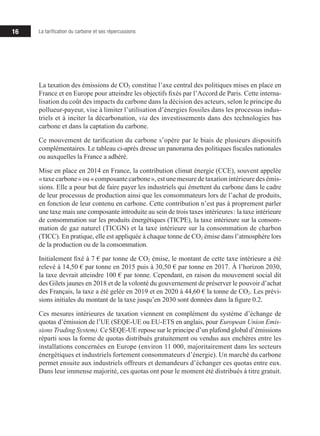 16 La tarification du carbone et ses répercussions
La taxation des émissions de CO2 constitue l’axe central des politiques mises en place en
France et en Europe pour atteindre les objectifs fixés par l’Accord de Paris. Cette inter­­
na­
­
li­­sation du coût des impacts du carbone dans la décision des acteurs, selon le principe du
pollueur-payeur, vise à limiter l’utilisation d’énergies fossiles dans les processus indus­­
triels et à inciter la décarbonation, via des investissements dans des technologies bas
carbone et dans la captation du carbone.
Ce mouvement de tarification du carbone s’opère par le biais de plusieurs dispositifs
complé­­
mentaires. Le tableau ci-après dresse un panorama des politiques fiscales nationales
ou auxquelles la France a adhéré.
Mise en place en 2014 en France, la contribution climat énergie (CCE), souvent appelée
« taxe carbone » ou « composante carbone », est une mesure de taxation intérieure des émis-
­­
sions. Elle a pour but de faire payer les industriels qui émettent du carbone dans le cadre
de leur processus de production ainsi que les consommateurs lors de l’achat de produits,
en fonction de leur contenu en carbone. Cette contribution n’est pas à proprement parler
une taxe mais une composante introduite au sein de trois taxes intérieures : la taxe intérieure
de consommation sur les produits énergétiques (TICPE), la taxe intérieure sur la consom-
mation de gaz naturel (TICGN) et la taxe intérieure sur la consommation de charbon
(TICC). En pratique, elle est appliquée à chaque tonne de CO2 émise dans l’atmosphère lors
de la production ou de la consommation.
Initialement fixé à 7 € par tonne de CO2 émise, le montant de cette taxe intérieure a été
relevé à 14,50 € par tonne en 2015 puis à 30,50 € par tonne en 2017. À l’horizon 2030,
la taxe devrait atteindre 100 € par tonne. Cependant, en raison du mouvement social dit
des Gilets jaunes en 2018 et de la volonté du gouvernement de préserver le pouvoir d’achat
des Français, la taxe a été gelée en 2019 et en 2020 à 44,60 € la tonne de CO2. Les prévi-
sions initiales du montant de la taxe jusqu’en 2030 sont données dans la figure 0.2.
Ces mesures intérieures de taxation viennent en complément du système d’échange de
quotas d’émission de l’UE (SEQE-UE ou EU-ETS en anglais, pour European Union Emis-
sions Trading System). Ce SEQE-UE repose sur le principe d’un plafond global d’émis­­
sions
réparti sous la forme de quotas distribués gratuitement ou vendus aux enchères entre les
installations concernées en Europe (environ 11 000, majoritairement dans les secteurs
énergétiques et industriels fortement consommateurs d’énergie). Un marché du carbone
permet ensuite aux industriels offreurs et demandeurs d’échanger ces quotas entre eux.
Dans leur immense majorité, ces quotas ont pour le moment été distribués à titre gratuit.
 